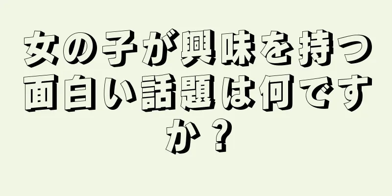 女の子が興味を持つ面白い話題は何ですか？