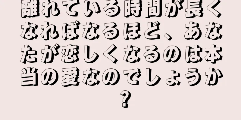 離れている時間が長くなればなるほど、あなたが恋しくなるのは本当の愛なのでしょうか？