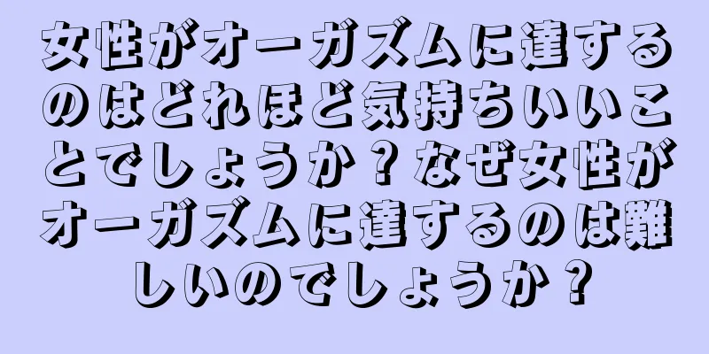 女性がオーガズムに達するのはどれほど気持ちいいことでしょうか？なぜ女性がオーガズムに達するのは難しいのでしょうか？