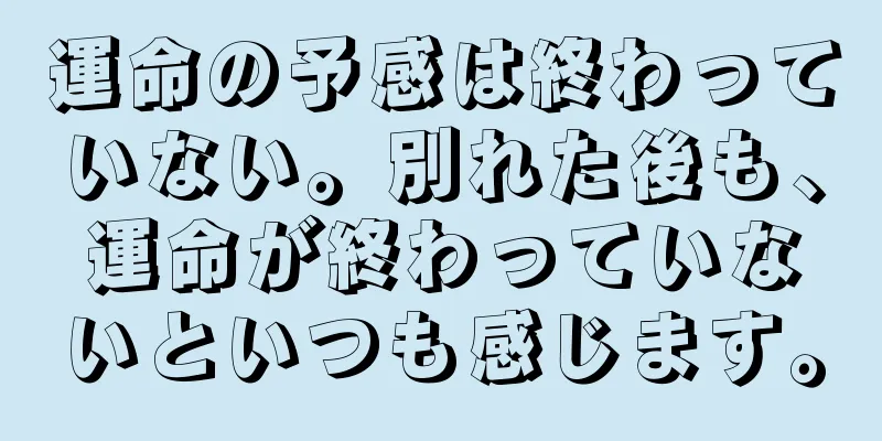運命の予感は終わっていない。別れた後も、運命が終わっていないといつも感じます。