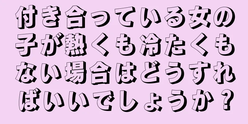 付き合っている女の子が熱くも冷たくもない場合はどうすればいいでしょうか？