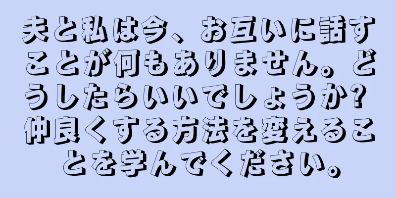 夫と私は今、お互いに話すことが何もありません。どうしたらいいでしょうか? 仲良くする方法を変えることを学んでください。