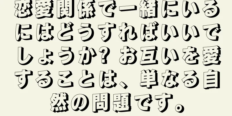 恋愛関係で一緒にいるにはどうすればいいでしょうか? お互いを愛することは、単なる自然の問題です。