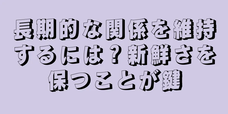 長期的な関係を維持するには？新鮮さを保つことが鍵