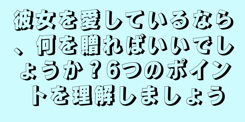 彼女を愛しているなら、何を贈ればいいでしょうか？6つのポイントを理解しましょう