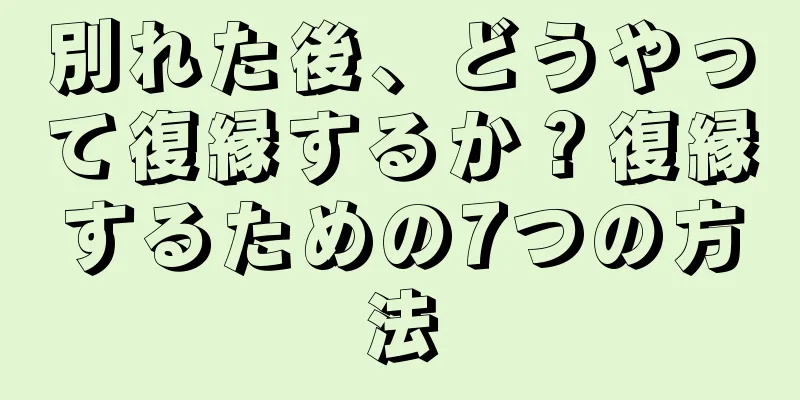 別れた後、どうやって復縁するか？復縁するための7つの方法