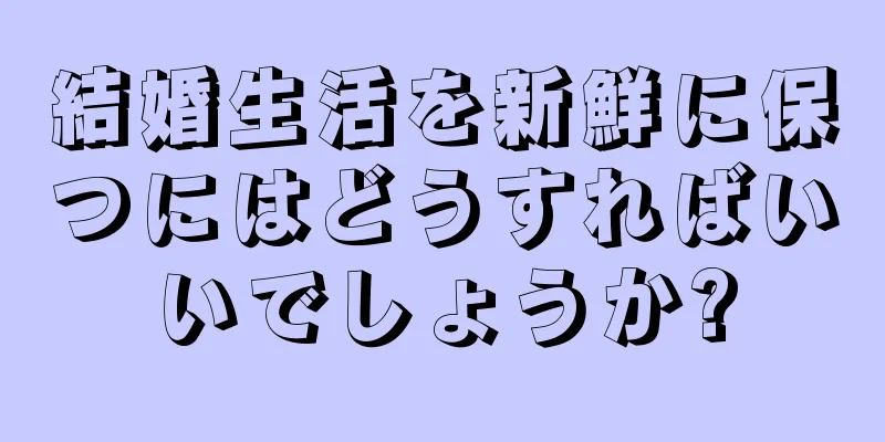 結婚生活を新鮮に保つにはどうすればいいでしょうか?
