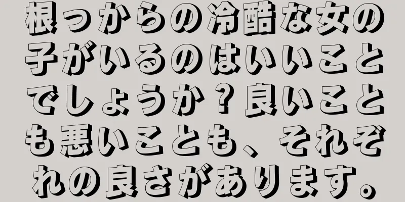 根っからの冷酷な女の子がいるのはいいことでしょうか？良いことも悪いことも、それぞれの良さがあります。