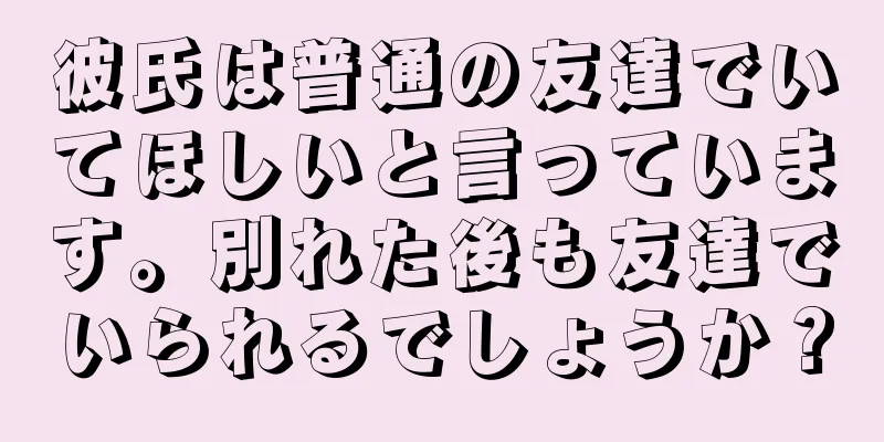 彼氏は普通の友達でいてほしいと言っています。別れた後も友達でいられるでしょうか？