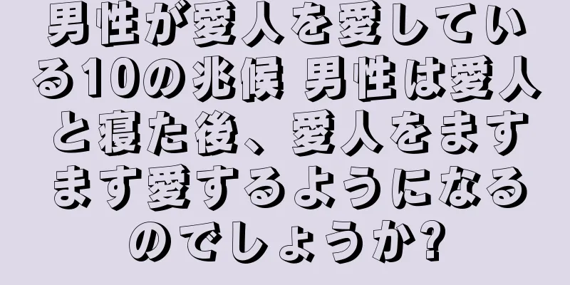 男性が愛人を愛している10の兆候 男性は愛人と寝た後、愛人をますます愛するようになるのでしょうか?