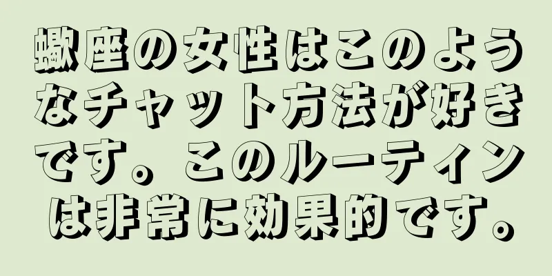 蠍座の女性はこのようなチャット方法が好きです。このルーティンは非常に効果的です。