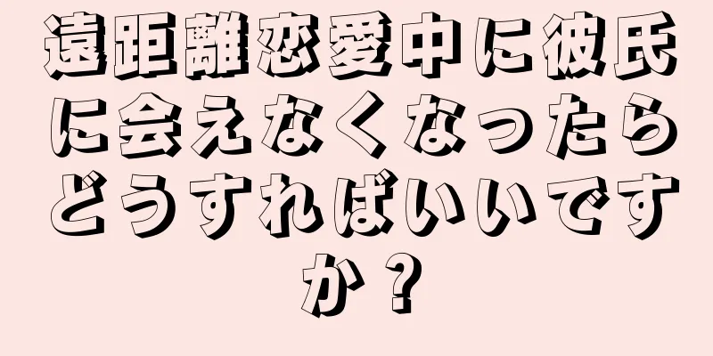 遠距離恋愛中に彼氏に会えなくなったらどうすればいいですか？