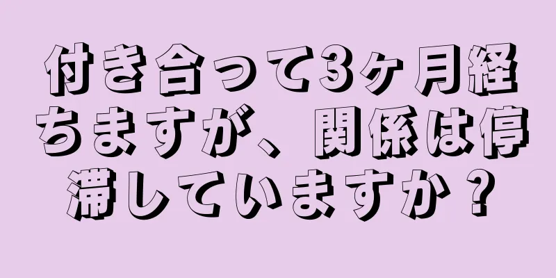 付き合って3ヶ月経ちますが、関係は停滞していますか？
