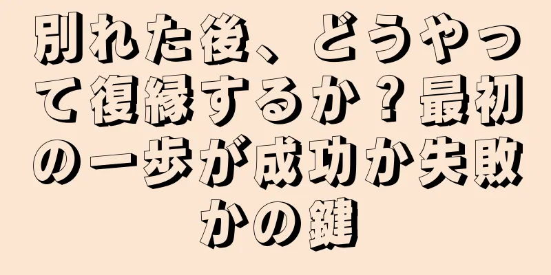 別れた後、どうやって復縁するか？最初の一歩が成功か失敗かの鍵