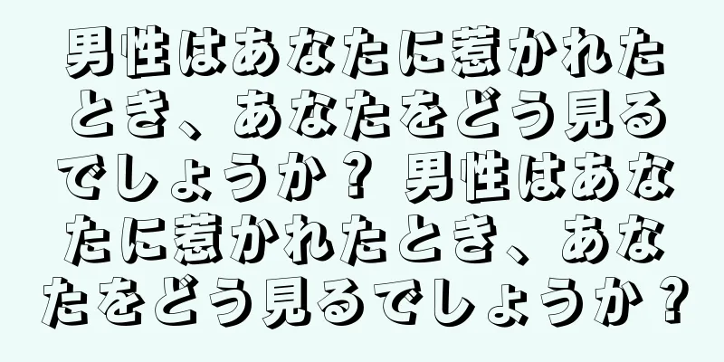 男性はあなたに惹かれたとき、あなたをどう見るでしょうか？ 男性はあなたに惹かれたとき、あなたをどう見るでしょうか？