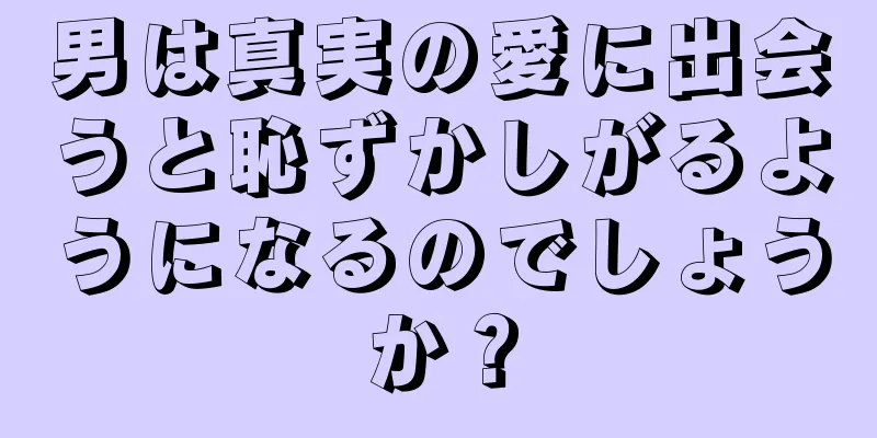男は真実の愛に出会うと恥ずかしがるようになるのでしょうか？