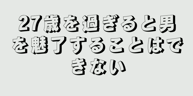 27歳を過ぎると男を魅了することはできない