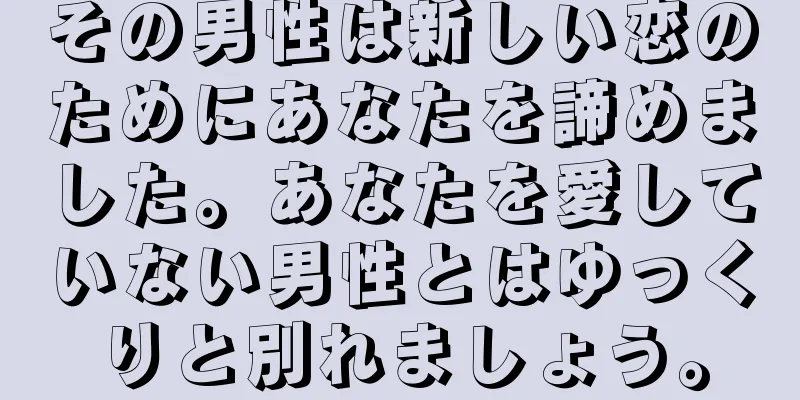 その男性は新しい恋のためにあなたを諦めました。あなたを愛していない男性とはゆっくりと別れましょう。