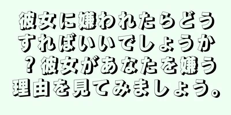 彼女に嫌われたらどうすればいいでしょうか？彼女があなたを嫌う理由を見てみましょう。