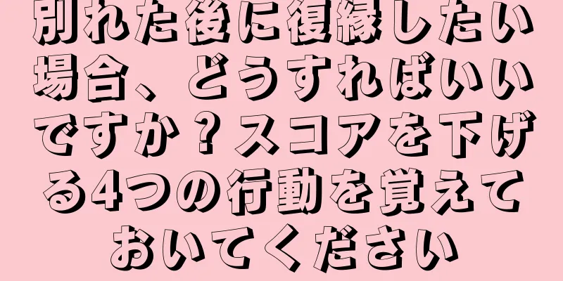 別れた後に復縁したい場合、どうすればいいですか？スコアを下げる4つの行動を覚えておいてください