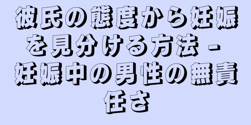 彼氏の態度から妊娠を見分ける方法 - 妊娠中の男性の無責任さ