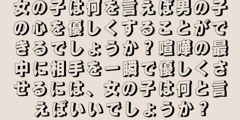 女の子は何を言えば男の子の心を優しくすることができるでしょうか？喧嘩の最中に相手を一瞬で優しくさせるには、女の子は何と言えばいいでしょうか？