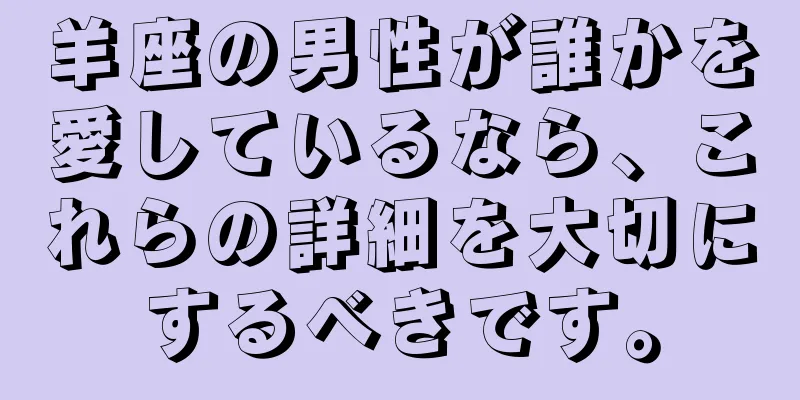 羊座の男性が誰かを愛しているなら、これらの詳細を大切にするべきです。