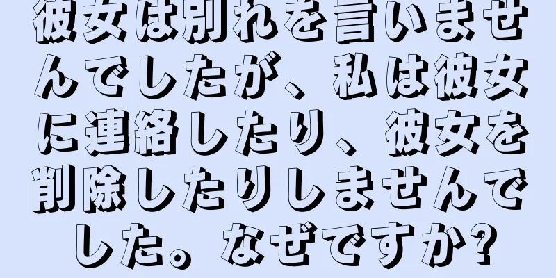 彼女は別れを言いませんでしたが、私は彼女に連絡したり、彼女を削除したりしませんでした。なぜですか?