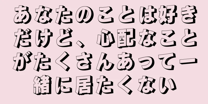あなたのことは好きだけど、心配なことがたくさんあって一緒に居たくない
