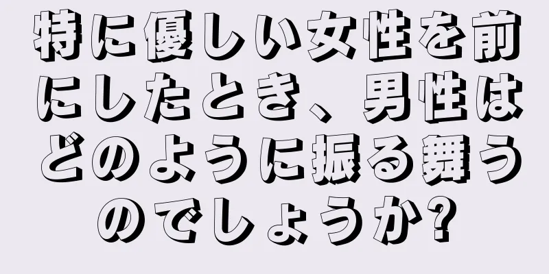 特に優しい女性を前にしたとき、男性はどのように振る舞うのでしょうか?