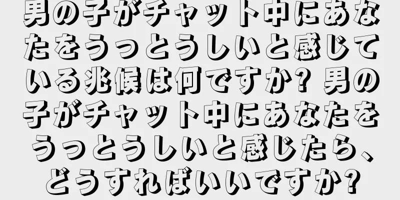 男の子がチャット中にあなたをうっとうしいと感じている兆候は何ですか? 男の子がチャット中にあなたをうっとうしいと感じたら、どうすればいいですか?