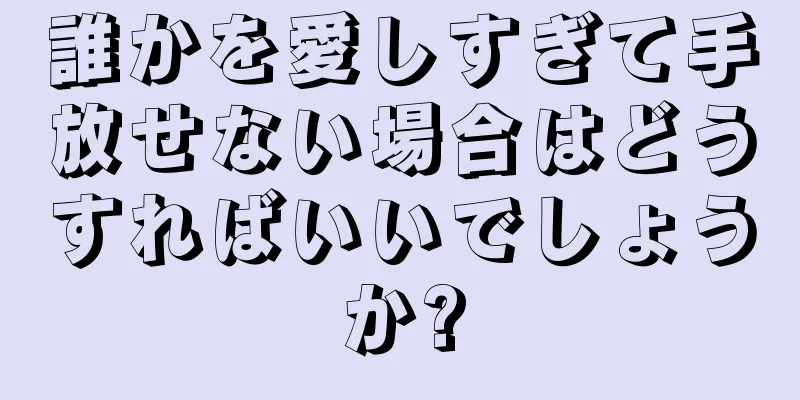 誰かを愛しすぎて手放せない場合はどうすればいいでしょうか?