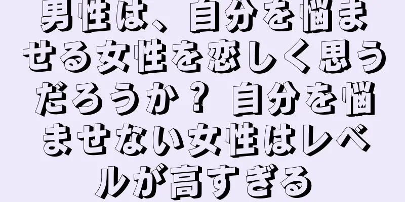男性は、自分を悩ませる女性を恋しく思うだろうか？ 自分を悩ませない女性はレベルが高すぎる