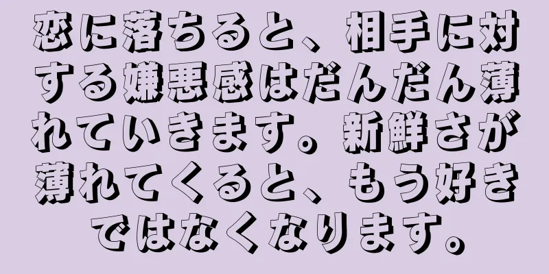 恋に落ちると、相手に対する嫌悪感はだんだん薄れていきます。新鮮さが薄れてくると、もう好きではなくなります。