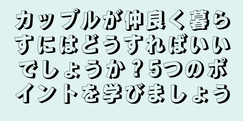 カップルが仲良く暮らすにはどうすればいいでしょうか？5つのポイントを学びましょう