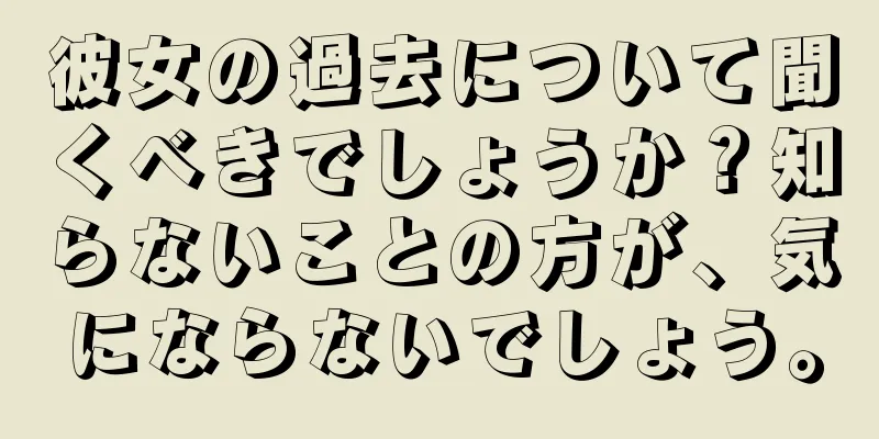 彼女の過去について聞くべきでしょうか？知らないことの方が、気にならないでしょう。