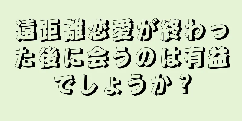 遠距離恋愛が終わった後に会うのは有益でしょうか？