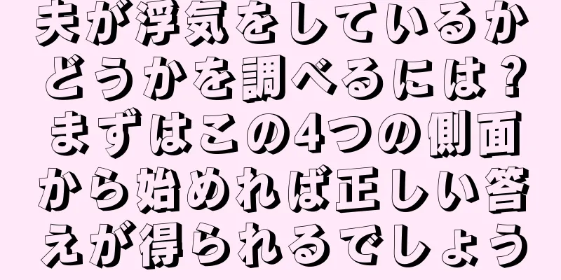 夫が浮気をしているかどうかを調べるには？まずはこの4つの側面から始めれば正しい答えが得られるでしょう