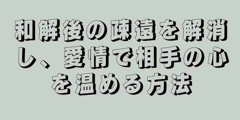 和解後の疎遠を解消し、愛情で相手の心を温める方法