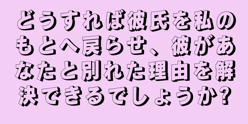 どうすれば彼氏を私のもとへ戻らせ、彼があなたと別れた理由を解決できるでしょうか?
