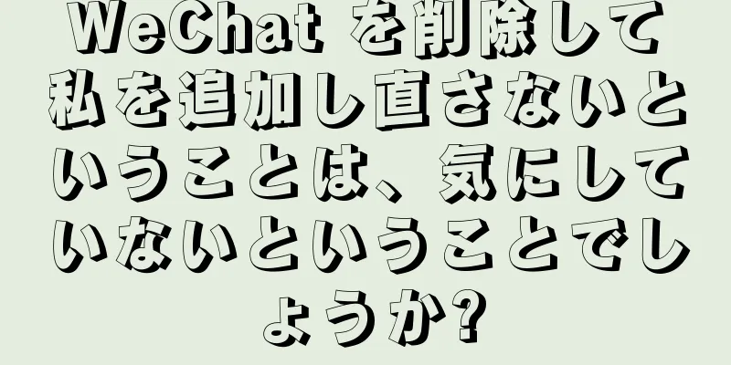 WeChat を削除して私を追加し直さないということは、気にしていないということでしょうか?
