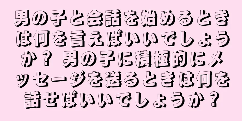 男の子と会話を始めるときは何を言えばいいでしょうか？ 男の子に積極的にメッセージを送るときは何を話せばいいでしょうか？
