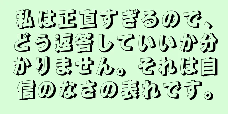 私は正直すぎるので、どう返答していいか分かりません。それは自信のなさの表れです。
