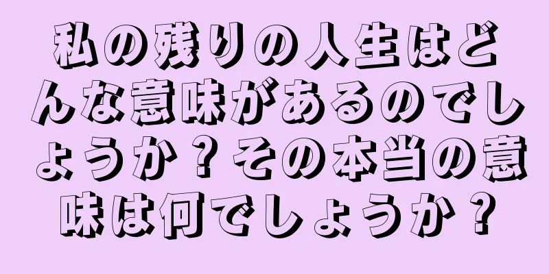 私の残りの人生はどんな意味があるのでしょうか？その本当の意味は何でしょうか？