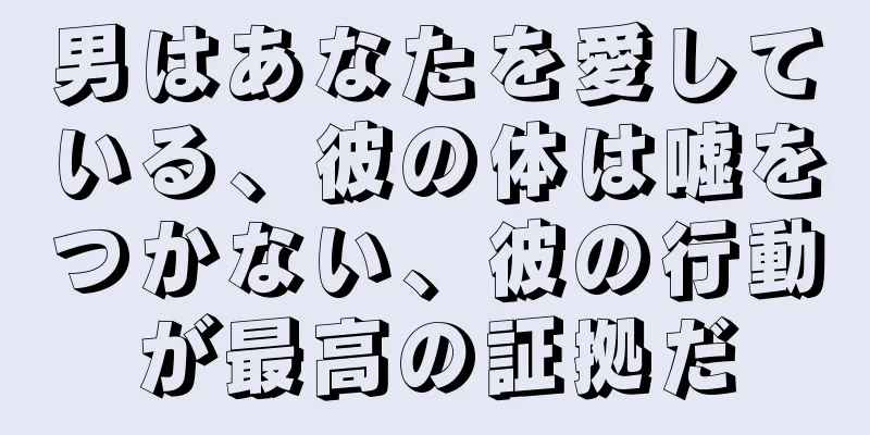 男はあなたを愛している、彼の体は嘘をつかない、彼の行動が最高の証拠だ