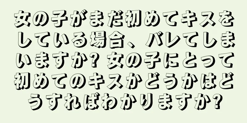 女の子がまだ初めてキスをしている場合、バレてしまいますか? 女の子にとって初めてのキスかどうかはどうすればわかりますか?