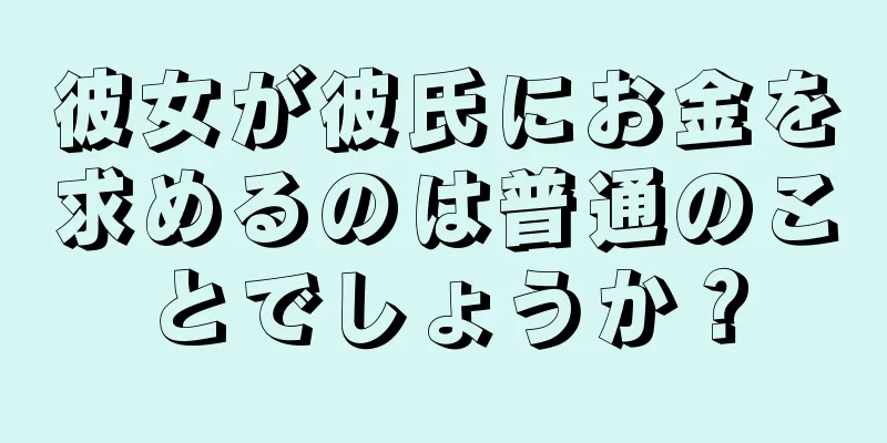 彼女が彼氏にお金を求めるのは普通のことでしょうか？