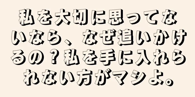 私を大切に思ってないなら、なぜ追いかけるの？私を手に入れられない方がマシよ。