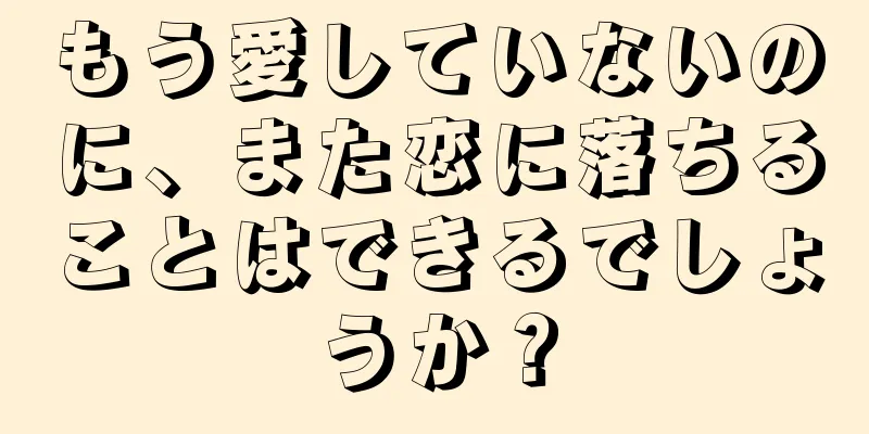 もう愛していないのに、また恋に落ちることはできるでしょうか？