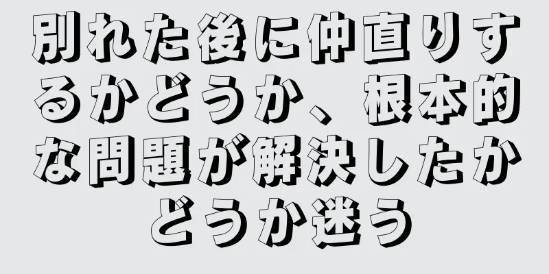 別れた後に仲直りするかどうか、根本的な問題が解決したかどうか迷う